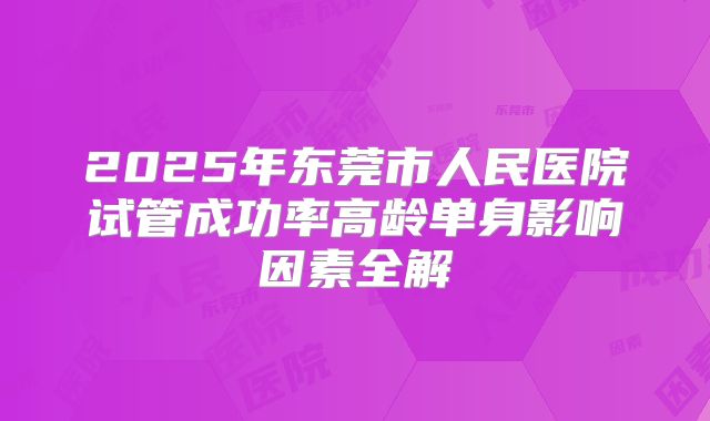 2025年东莞市人民医院试管成功率高龄单身影响因素全解