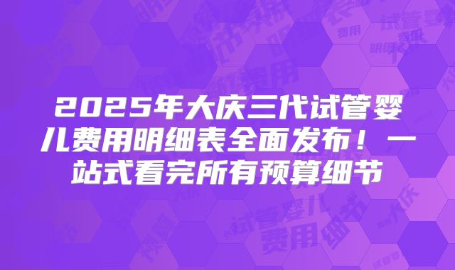 2025年大庆三代试管婴儿费用明细表全面发布！一站式看完所有预算细节