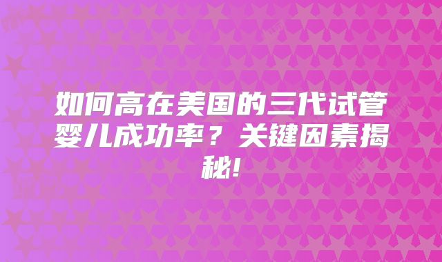 如何高在美国的三代试管婴儿成功率?关键因素揭秘!