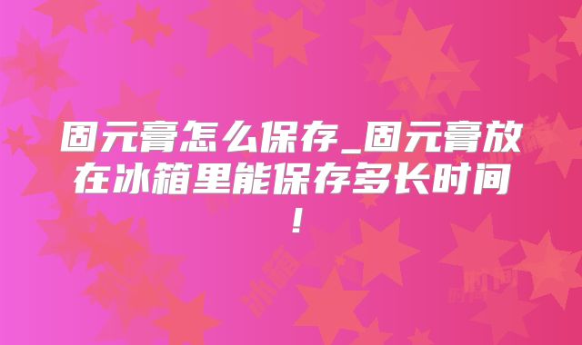 固元膏怎么保存_固元膏放在冰箱里能保存多长时间！