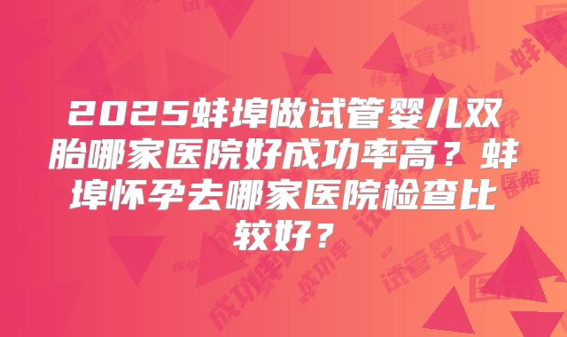 2025蚌埠做试管婴儿双胎哪家医院好成功率高？蚌埠怀孕去哪家医院检查比较好？
