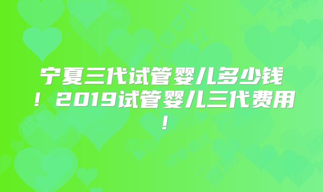 宁夏三代试管婴儿多少钱！2019试管婴儿三代费用！