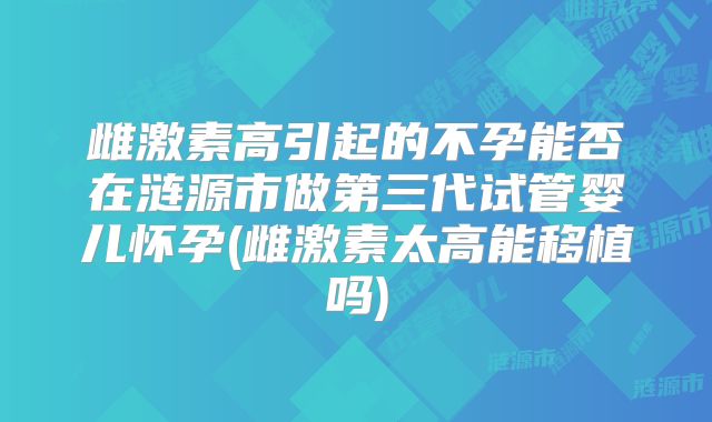 雌激素高引起的不孕能否在涟源市做第三代试管婴儿怀孕(雌激素太高能移植吗)