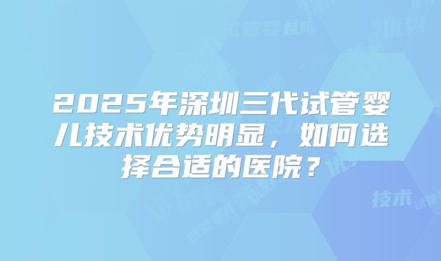 2025年深圳三代试管婴儿技术优势明显，如何选择合适的医院？
