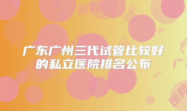 广东广州三代试管比较好的私立医院排名公布