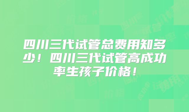 四川三代试管总费用知多少！四川三代试管高成功率生孩子价格！