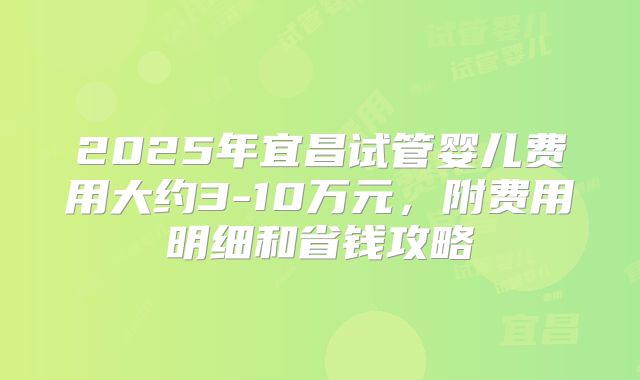 2025年宜昌试管婴儿费用大约3-10万元，附费用明细和省钱攻略