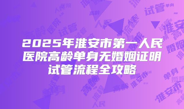 2025年淮安市第一人民医院高龄单身无婚姻证明试管流程全攻略
