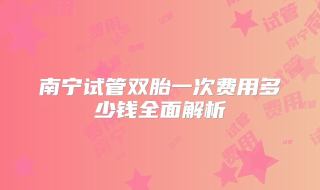 南宁试管双胎一次费用多少钱全面解析
