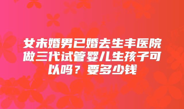 女未婚男已婚去生丰医院做三代试管婴儿生孩子可以吗？要多少钱