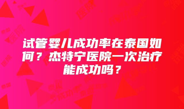 试管婴儿成功率在泰国如何？杰特宁医院一次治疗能成功吗？