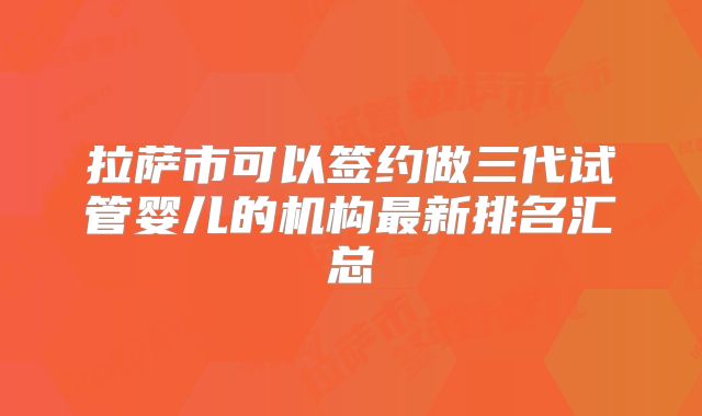 拉萨市可以签约做三代试管婴儿的机构最新排名汇总