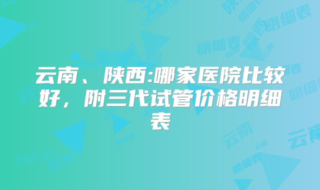 云南、陕西:哪家医院比较好，附三代试管价格明细表