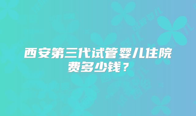 西安第三代试管婴儿住院费多少钱？