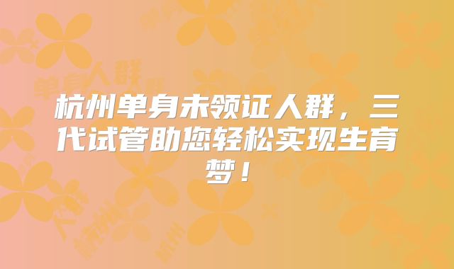 杭州单身未领证人群，三代试管助您轻松实现生育梦！