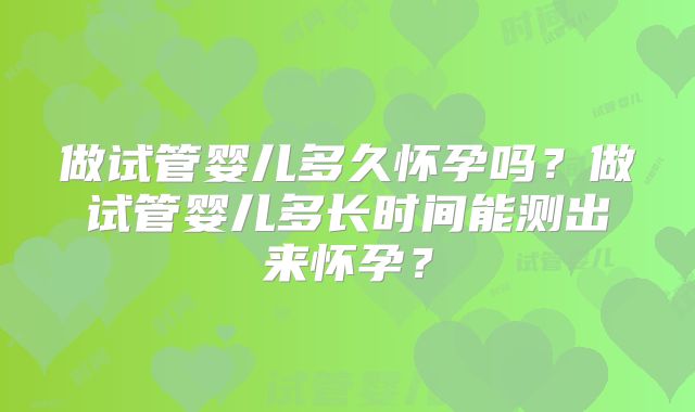 做试管婴儿多久怀孕吗?做试管婴儿多长时间能测出来怀孕?