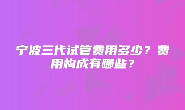 宁波三代试管费用多少？费用构成有哪些？