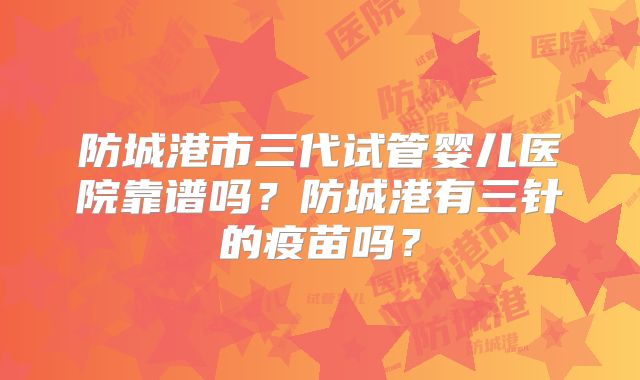 防城港市三代试管婴儿医院靠谱吗？防城港有三针的疫苗吗？