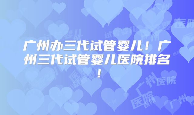 广州办三代试管婴儿！广州三代试管婴儿医院排名！