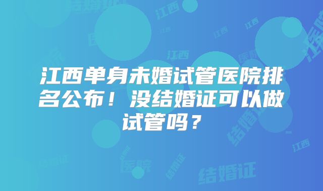 江西单身未婚试管医院排名公布！没结婚证可以做试管吗？