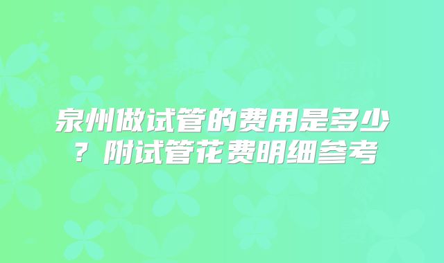 泉州做试管的费用是多少？附试管花费明细参考