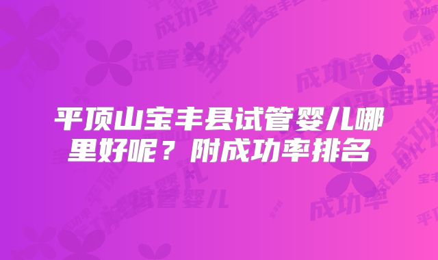 平顶山宝丰县试管婴儿哪里好呢？附成功率排名