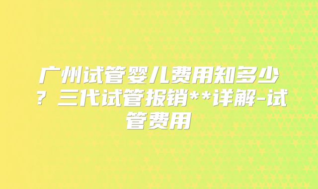广州试管婴儿费用知多少？三代试管报销**详解-试管费用