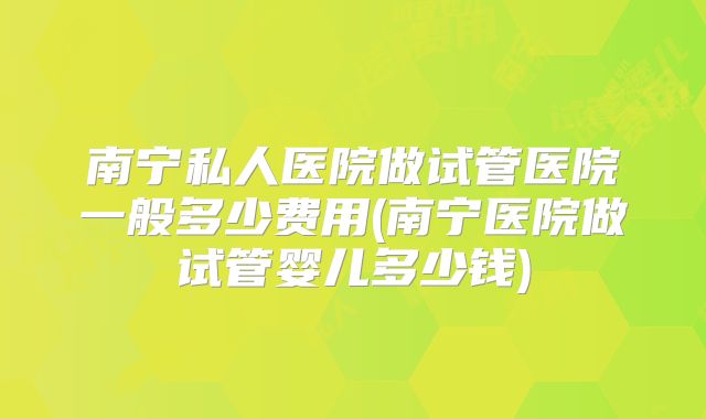 南宁私人医院做试管医院一般多少费用(南宁医院做试管婴儿多少钱)