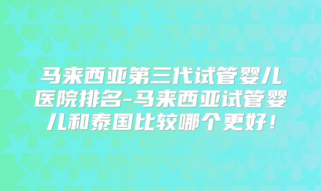 马来西亚第三代试管婴儿医院排名-马来西亚试管婴儿和泰国比较哪个更好!