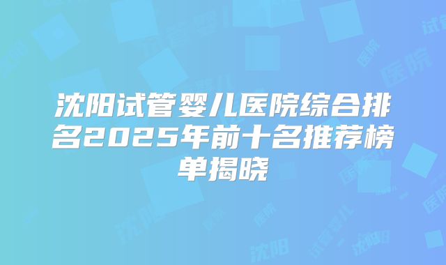 沈阳试管婴儿医院综合排名2025年前十名推荐榜单揭晓
