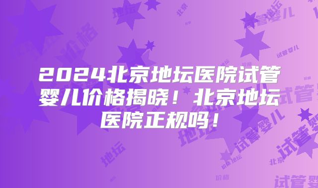 2024北京地坛医院试管婴儿价格揭晓！北京地坛医院正规吗！