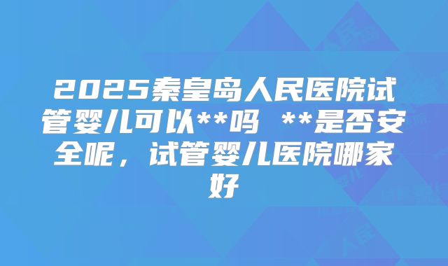 2025秦皇岛人民医院试管婴儿可以**吗 **是否安全呢，试管婴儿医院哪家好