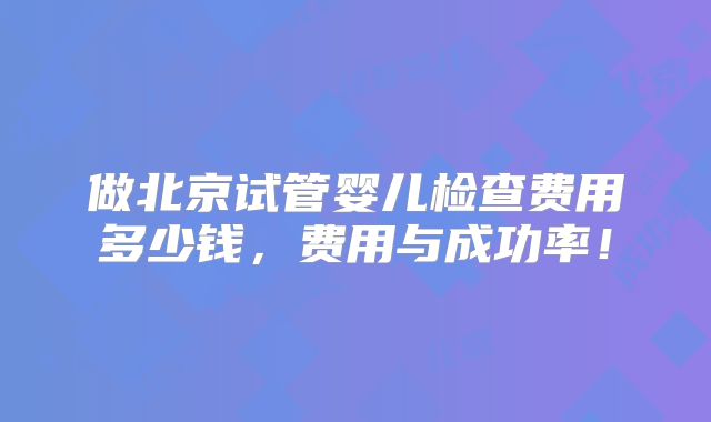 做北京试管婴儿检查费用多少钱,费用与成功率!