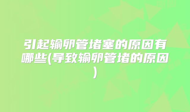 引起输卵管堵塞的原因有哪些(导致输卵管堵的原因)
