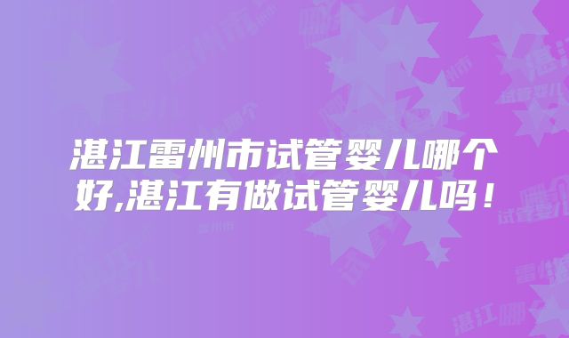 湛江雷州市试管婴儿哪个好,湛江有做试管婴儿吗！