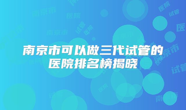 南京市可以做三代试管的医院排名榜揭晓
