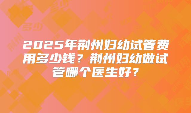 2025年荆州妇幼试管费用多少钱？荆州妇幼做试管哪个医生好？