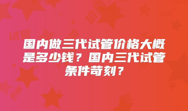 国内做三代试管价格大概是多少钱?国内三代试管条件苛刻?