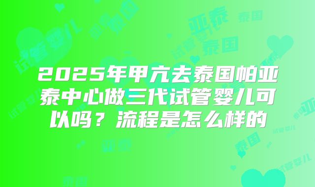 2025年甲亢去泰国帕亚泰中心做三代试管婴儿可以吗？流程是怎么样的