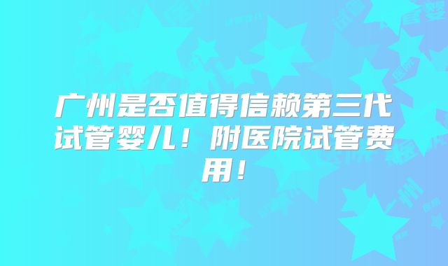 广州是否值得信赖第三代试管婴儿！附医院试管费用！