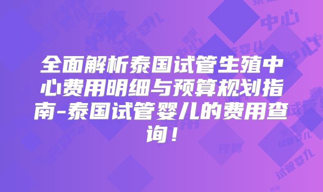 全面解析泰国试管生殖中心费用明细与预算规划指南-泰国试管婴儿的费用查询！