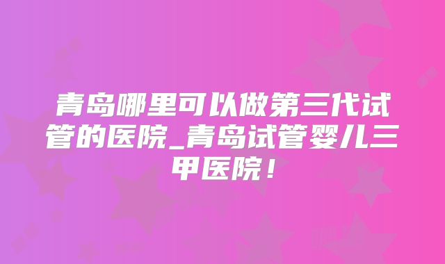 青岛哪里可以做第三代试管的医院_青岛试管婴儿三甲医院！