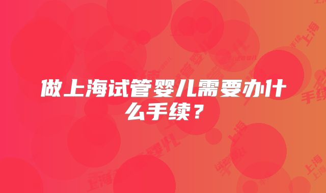 做上海试管婴儿需要办什么手续？
