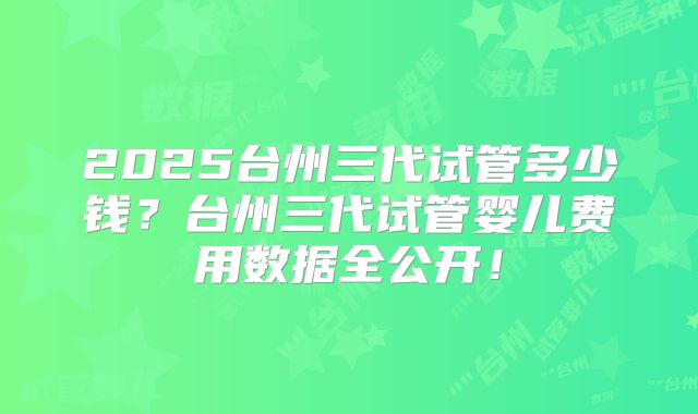 2025台州三代试管多少钱？台州三代试管婴儿费用数据全公开！