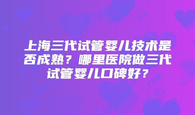 上海三代试管婴儿技术是否成熟？哪里医院做三代试管婴儿口碑好？