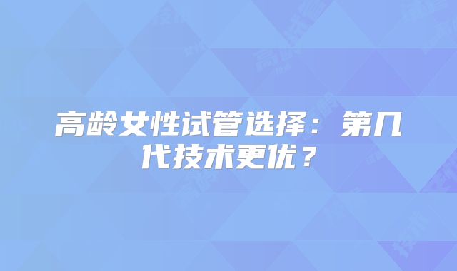 高龄女性试管选择：第几代技术更优？