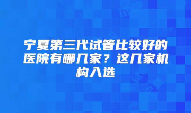宁夏第三代试管比较好的医院有哪几家?这几家机构入选