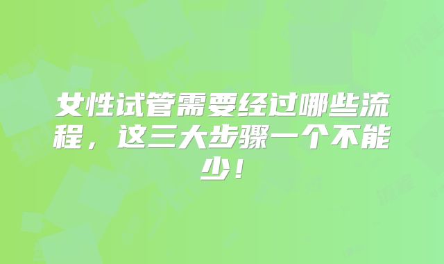 女性试管需要经过哪些流程，这三大步骤一个不能少！