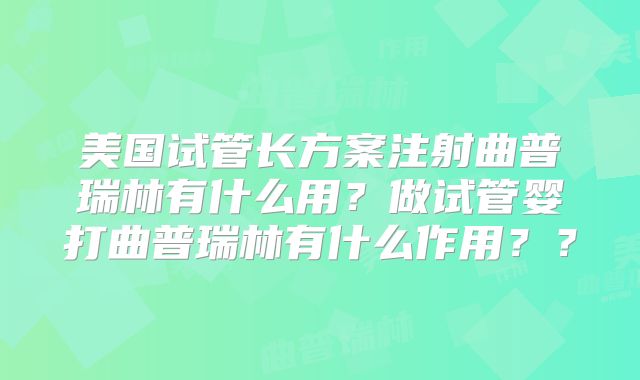美国试管长方案注射曲普瑞林有什么用？做试管婴打曲普瑞林有什么作用？？