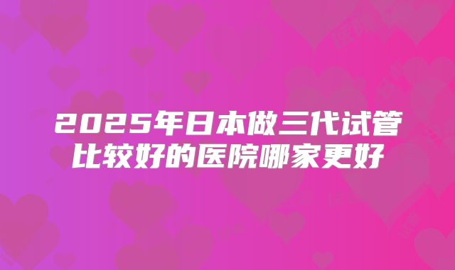 2025年日本做三代试管比较好的医院哪家更好